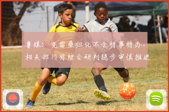 鲁媒：克雷桑归化不会特事特办，相关部门将综合研判稳步审慎推进