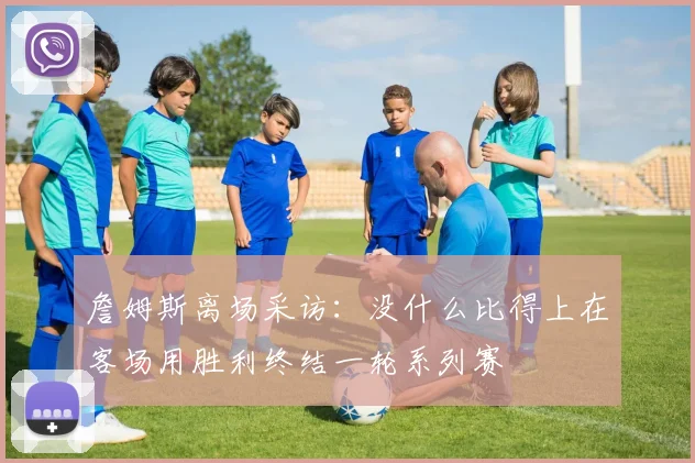 詹姆斯离场采访：没什么比得上在客场用胜利终结一轮系列赛