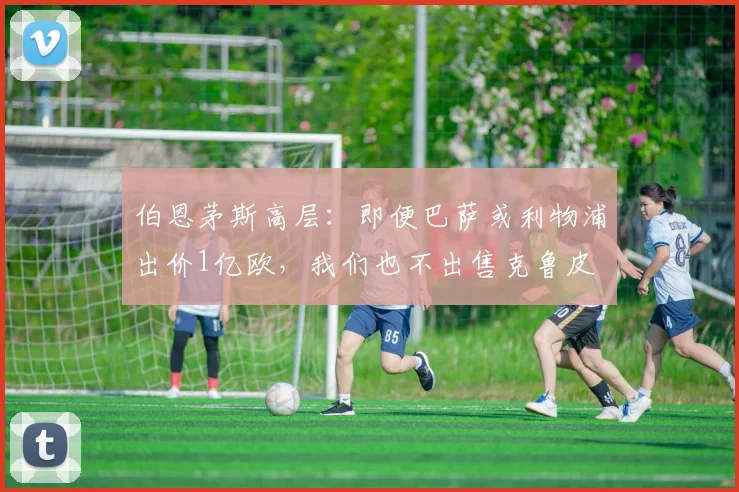 伯恩茅斯高层：即便巴萨或利物浦出价1亿欧，我们也不出售克鲁皮