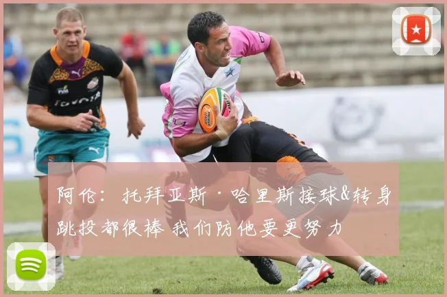 阿伦：托拜亚斯·哈里斯接球&转身跳投都很棒 我们防他要更努力